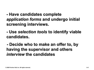 © 2008 Prentice Hall, Inc. All rights reserved. 5–5
- Have candidates complete- Have candidates complete
application formsapplication forms and undergo initialand undergo initial
screening interviews.screening interviews.
- Use- Use selection toolsselection tools to identify viableto identify viable
candidates.candidates.
- Decide who to make an offer to, by- Decide who to make an offer to, by
having the supervisor and othershaving the supervisor and others
interviewinterview the candidatesthe candidates
 
