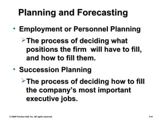 © 2008 Prentice Hall, Inc. All rights reserved. 5–8
Planning and ForecastingPlanning and Forecasting
• Employment or Personnel PlanningEmployment or Personnel Planning
The process of deciding whatThe process of deciding what
positions the firm will have to fill,positions the firm will have to fill,
and how to fill them.and how to fill them.
• Succession PlanningSuccession Planning
The process of deciding how to fillThe process of deciding how to fill
the company’s most importantthe company’s most important
executive jobs.executive jobs.
 