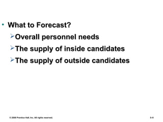 © 2008 Prentice Hall, Inc. All rights reserved. 5–9
• What to Forecast?What to Forecast?
Overall personnel needsOverall personnel needs
The supply of inside candidatesThe supply of inside candidates
The supply of outside candidatesThe supply of outside candidates
 