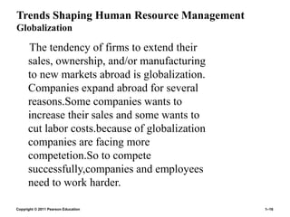 Copyright © 2011 Pearson Education 1–16
Trends Shaping Human Resource Management
Globalization
The tendency of firms to extend their
sales, ownership, and/or manufacturing
to new markets abroad is globalization.
Companies expand abroad for several
reasons.Some companies wants to
increase their sales and some wants to
cut labor costs.because of globalization
companies are facing more
competetion.So to compete
successfully,companies and employees
need to work harder.
 