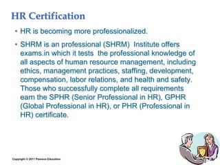 Copyright © 2011 Pearson Education 1–33
HR Certification
• HR is becoming more professionalized.
• SHRM is an professional (SHRM) Institute offers
exams.in which it tests the professional knowledge of
all aspects of human resource management, including
ethics, management practices, staffing, development,
compensation, labor relations, and health and safety.
Those who successfully complete all requirements
earn the SPHR (Senior Professional in HR), GPHR
(Global Professional in HR), or PHR (Professional in
HR) certificate.
 