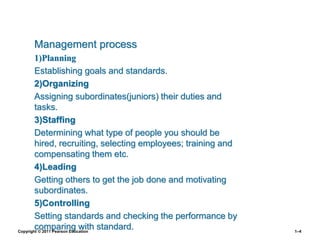 Management process
1)Planning
Establishing goals and standards.
2)Organizing
Assigning subordinates(juniors) their duties and
tasks.
3)Staffing
Determining what type of people you should be
hired, recruiting, selecting employees; training and
compensating them etc.
4)Leading
Getting others to get the job done and motivating
subordinates.
5)Controlling
Setting standards and checking the performance by
comparing with standard.
Copyright © 2011 Pearson Education 1–4
 