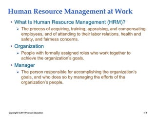 Copyright © 2011 Pearson Education 1–4
Human Resource Management at Work
• What Is Human Resource Management (HRM)?
 The process of acquiring, training, appraising, and compensating
employees, and of attending to their labor relations, health and
safety, and fairness concerns.
• Organization
 People with formally assigned roles who work together to
achieve the organization’s goals.
• Manager
 The person responsible for accomplishing the organization’s
goals, and who does so by managing the efforts of the
organization’s people.
 