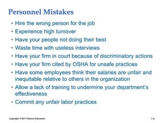 Copyright © 2011 Pearson Education 1–8
Personnel Mistakes
• Hire the wrong person for the job
• Experience high turnover
• Have your people not doing their best
• Waste time with useless interviews
• Have your firm in court because of discriminatory actions
• Have your firm cited by OSHA for unsafe practices
• Have some employees think their salaries are unfair and
inequitable relative to others in the organization
• Allow a lack of training to undermine your department’s
effectiveness
• Commit any unfair labor practices
 