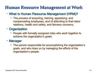 Copyright © 2011 Pearson Education 1–4
Human Resource Management at WorkHuman Resource Management at Work
• What Is Human Resource Management (HRM)?What Is Human Resource Management (HRM)?
 The process of acquiring, training, appraising, andThe process of acquiring, training, appraising, and
compensating employees, and of attending to their laborcompensating employees, and of attending to their labor
relations, health and safety, and fairness concerns.relations, health and safety, and fairness concerns.
• OrganizationOrganization
 People with formally assigned roles who work together toPeople with formally assigned roles who work together to
achieve the organization’s goals.achieve the organization’s goals.
• ManagerManager
 The person responsible for accomplishing the organization’sThe person responsible for accomplishing the organization’s
goals, and who does so by managing the efforts of thegoals, and who does so by managing the efforts of the
organization’s people.organization’s people.
 