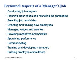 Copyright © 2011 Pearson Education 1–7
Personnel Aspects of a Manager’s JobPersonnel Aspects of a Manager’s Job
• Conducting job analysesConducting job analyses
• Planning labor needs and recruiting job candidatesPlanning labor needs and recruiting job candidates
• Selecting job candidatesSelecting job candidates
• Orienting and training new employeesOrienting and training new employees
• Managing wages and salariesManaging wages and salaries
• Providing incentives and benefitsProviding incentives and benefits
• Appraising performanceAppraising performance
• CommunicatingCommunicating
• Training and developing managersTraining and developing managers
• Building employee commitmentBuilding employee commitment
 