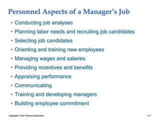 Copyright © 2011 Pearson Education 1–7
Personnel Aspects of a Manager’s Job
• Conducting job analyses
• Planning labor needs and recruiting job candidates
• Selecting job candidates
• Orienting and training new employees
• Managing wages and salaries
• Providing incentives and benefits
• Appraising performance
• Communicating
• Training and developing managers
• Building employee commitment
 