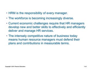 Copyright © 2011 Pearson Education 1–21
• HRM is the responsibility of every manager.
• The workforce is becoming increasingly diverse.
• Current economic challenges require that HR managers
develop new and better skills to effectively and efficiently
deliver and manage HR services.
• The intensely competitive nature of business today
means human resource managers must defend their
plans and contributions in measurable terms.
 