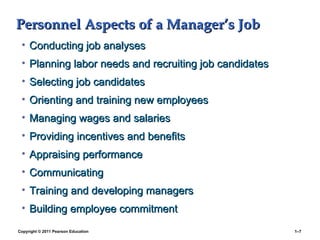 Copyright © 2011 Pearson Education 1–7
Personnel Aspects of a Manager’s Job
Personnel Aspects of a Manager’s Job
• Conducting job analyses
Conducting job analyses
• Planning labor needs and recruiting job candidates
Planning labor needs and recruiting job candidates
• Selecting job candidates
Selecting job candidates
• Orienting and training new employees
Orienting and training new employees
• Managing wages and salaries
Managing wages and salaries
• Providing incentives and benefits
Providing incentives and benefits
• Appraising performance
Appraising performance
• Communicating
Communicating
• Training and developing managers
Training and developing managers
• Building employee commitment
Building employee commitment
 