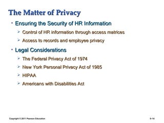 The Matter of Privacy
 • Ensuring the Security of HR Information
        Control of HR information through access matrices

        Access to records and employee privacy

 • Legal Considerations
        The Federal Privacy Act of 1974

        New York Personal Privacy Act of 1985

        HIPAA

        Americans with Disabilities Act




Copyright © 2011 Pearson Education                           5–14
 