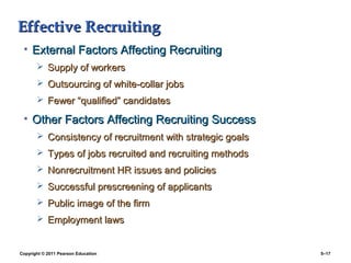 Effective Recruiting
 • External Factors Affecting Recruiting
        Supply of workers
        Outsourcing of white-collar jobs
        Fewer “qualified” candidates

 • Other Factors Affecting Recruiting Success
        Consistency of recruitment with strategic goals
        Types of jobs recruited and recruiting methods
        Nonrecruitment HR issues and policies
        Successful prescreening of applicants
        Public image of the firm
        Employment laws


Copyright © 2011 Pearson Education                         5–17
 