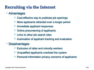 Recruiting via the Internet
 • Advantages
                  Cost-effective way to publicize job openings
                  More applicants attracted over a longer period
                  Immediate applicant responses
                  Online prescreening of applicants
                  Links to other job search sites
                  Automation of applicant tracking and evaluation
 • Disadvantages
                  Exclusion of older and minority workers
                  Unqualified applicants overload the system
                  Personal information privacy concerns of applicants


Copyright © 2011 Pearson Education                                       5–25
 