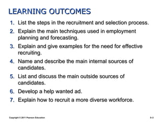 LEARNING OUTCOMES
1. List the steps in the recruitment and selection process.
2. Explain the main techniques used in employment
   planning and forecasting.
3. Explain and give examples for the need for effective
   recruiting.
4. Name and describe the main internal sources of
   candidates.
5. List and discuss the main outside sources of
   candidates.
6. Develop a help wanted ad.
7. Explain how to recruit a more diverse workforce.


Copyright © 2011 Pearson Education                            5–3
 