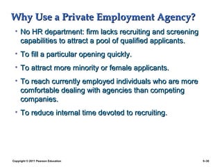 Why Use a Private Employment Agency?
 • No HR department: firm lacks recruiting and screening
   capabilities to attract a pool of qualified applicants.
 • To fill a particular opening quickly.
 • To attract more minority or female applicants.
 • To reach currently employed individuals who are more
   comfortable dealing with agencies than competing
   companies.
 • To reduce internal time devoted to recruiting.




Copyright © 2011 Pearson Education                           5–30
 
