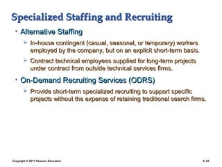 Specialized Staffing and Recruiting
 • Alternative Staffing
        In-house contingent (casual, seasonal, or temporary) workers
            employed by the company, but on an explicit short-term basis.
        Contract technical employees supplied for long-term projects
            under contract from outside technical services firms.
 • On-Demand Recruiting Services (ODRS)
        Provide short-term specialized recruiting to support specific
            projects without the expense of retaining traditional search firms.




Copyright © 2011 Pearson Education                                           5–32
 