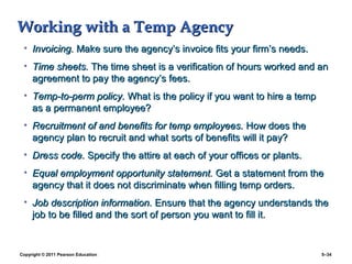 Working with a Temp Agency
 • Invoicing. Make sure the agency’s invoice fits your firm’s needs.
 • Time sheets. The time sheet is a verification of hours worked and an
   agreement to pay the agency’s fees.
 • Temp-to-perm policy. What is the policy if you want to hire a temp
   as a permanent employee?
 • Recruitment of and benefits for temp employees. How does the
   agency plan to recruit and what sorts of benefits will it pay?
 • Dress code. Specify the attire at each of your offices or plants.
 • Equal employment opportunity statement. Get a statement from the
   agency that it does not discriminate when filling temp orders.
 • Job description information. Ensure that the agency understands the
   job to be filled and the sort of person you want to fill it.


Copyright © 2011 Pearson Education                                      5–34
 