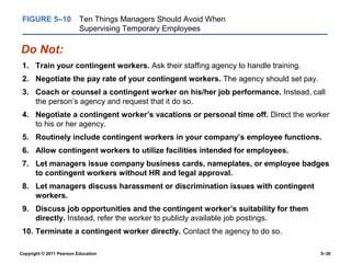 FIGURE 5–10              Ten Things Managers Should Avoid When
                          Supervising Temporary Employees

Do Not:
 1. Train your contingent workers. Ask their staffing agency to handle training.
 2. Negotiate the pay rate of your contingent workers. The agency should set pay.
 3. Coach or counsel a contingent worker on his/her job performance. Instead, call
    the person’s agency and request that it do so.
 4. Negotiate a contingent worker’s vacations or personal time off. Direct the worker
    to his or her agency.
 5. Routinely include contingent workers in your company’s employee functions.
 6. Allow contingent workers to utilize facilities intended for employees.
 7. Let managers issue company business cards, nameplates, or employee badges
    to contingent workers without HR and legal approval.
 8. Let managers discuss harassment or discrimination issues with contingent
    workers.
 9. Discuss job opportunities and the contingent worker’s suitability for them
    directly. Instead, refer the worker to publicly available job postings.
 10. Terminate a contingent worker directly. Contact the agency to do so.

Copyright © 2011 Pearson Education                                                  5–36
 