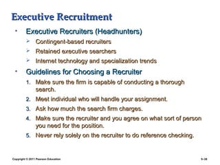 Executive Recruitment
 •       Executive Recruiters (Headhunters)
          Contingent-based recruiters
          Retained executive searchers
          Internet technology and specialization trends

 •       Guidelines for Choosing a Recruiter
         1. Make sure the firm is capable of conducting a thorough
                search.
         2. Meet individual who will handle your assignment.
         3. Ask how much the search firm charges.
         4. Make sure the recruiter and you agree on what sort of person
                you need for the position.
         5. Never rely solely on the recruiter to do reference checking.



Copyright © 2011 Pearson Education                                         5–38
 