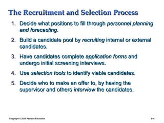 The Recruitment and Selection Process
 1. Decide what positions to fill through personnel planning
    and forecasting.
 2. Build a candidate pool by recruiting internal or external
    candidates.
 3. Have candidates complete application forms and
    undergo initial screening interviews.
 4. Use selection tools to identify viable candidates.
 5. Decide who to make an offer to, by having the
    supervisor and others interview the candidates.




Copyright © 2011 Pearson Education                          5–4
 