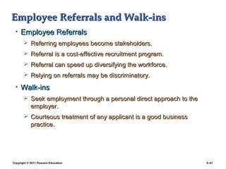Employee Referrals and Walk-ins
 • Employee Referrals
        Referring employees become stakeholders.
        Referral is a cost-effective recruitment program.
        Referral can speed up diversifying the workforce.
        Relying on referrals may be discriminatory.

 • Walk-ins
        Seek employment through a personal direct approach to the
            employer.
        Courteous treatment of any applicant is a good business
            practice.




Copyright © 2011 Pearson Education                                   5–41
 