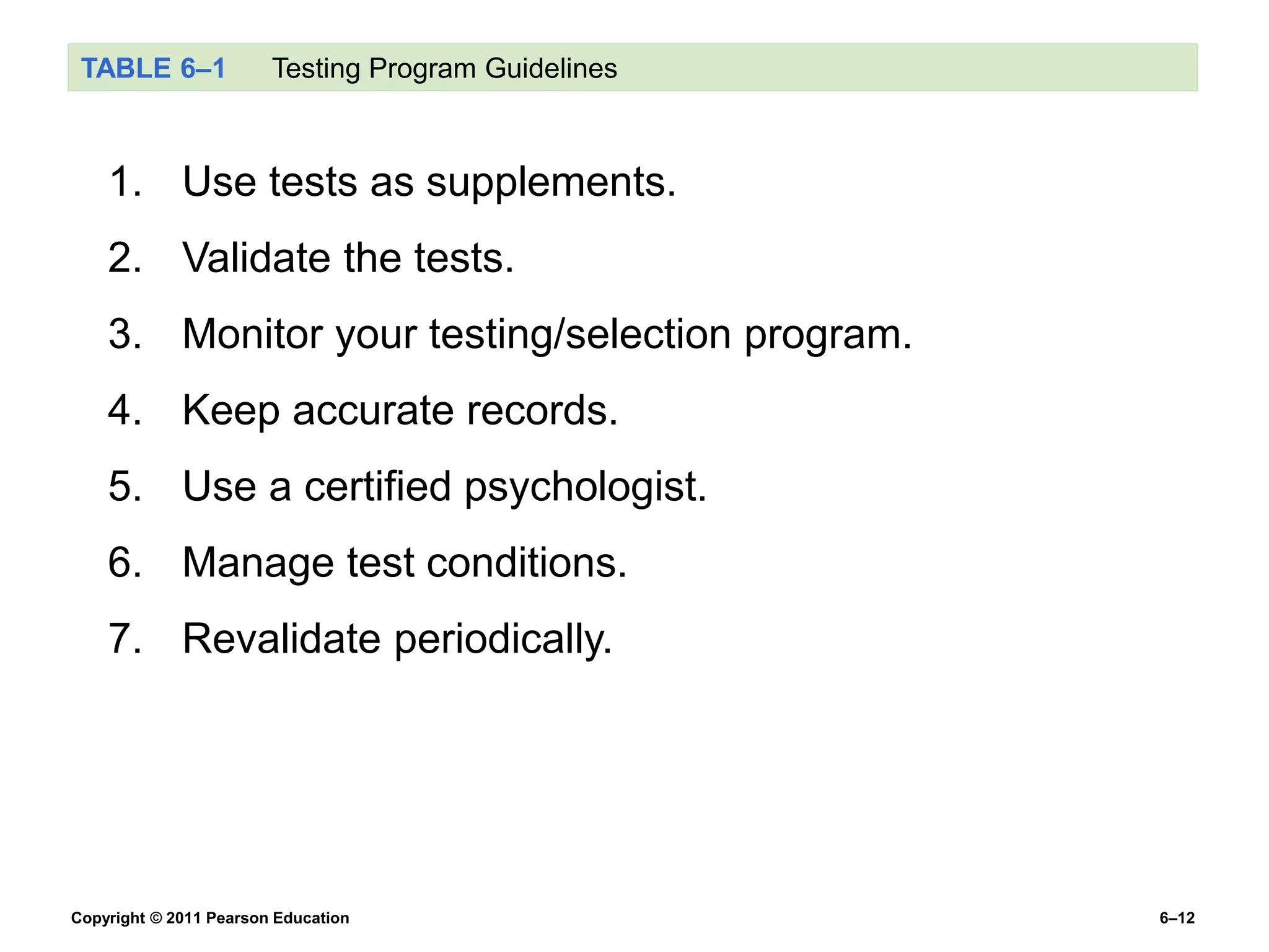 Copyright © 2011 Pearson Education 6–12
TABLE 6–1 Testing Program Guidelines
1. Use tests as supplements.
2. Validate the tests.
3. Monitor your testing/selection program.
4. Keep accurate records.
5. Use a certified psychologist.
6. Manage test conditions.
7. Revalidate periodically.
 