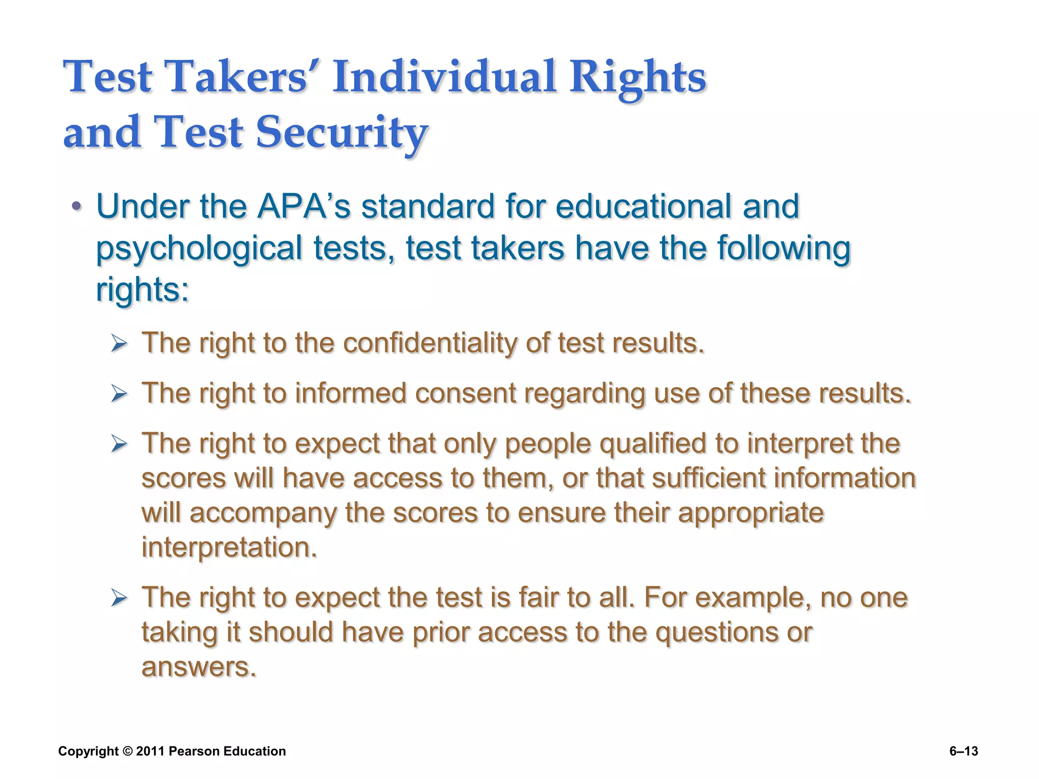 Copyright © 2011 Pearson Education 6–13
Test Takers’ Individual Rights
and Test Security
• Under the APA’s standard for educational and
psychological tests, test takers have the following
rights:
 The right to the confidentiality of test results.
 The right to informed consent regarding use of these results.
 The right to expect that only people qualified to interpret the
scores will have access to them, or that sufficient information
will accompany the scores to ensure their appropriate
interpretation.
 The right to expect the test is fair to all. For example, no one
taking it should have prior access to the questions or
answers.
 
