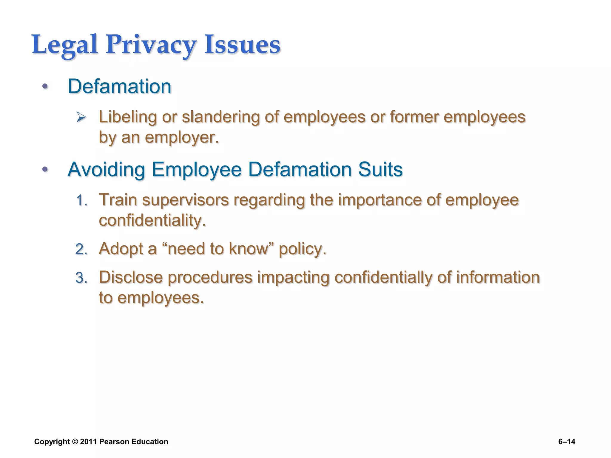 Copyright © 2011 Pearson Education 6–14
Legal Privacy Issues
• Defamation
 Libeling or slandering of employees or former employees
by an employer.
• Avoiding Employee Defamation Suits
1. Train supervisors regarding the importance of employee
confidentiality.
2. Adopt a “need to know” policy.
3. Disclose procedures impacting confidentially of information
to employees.
 
