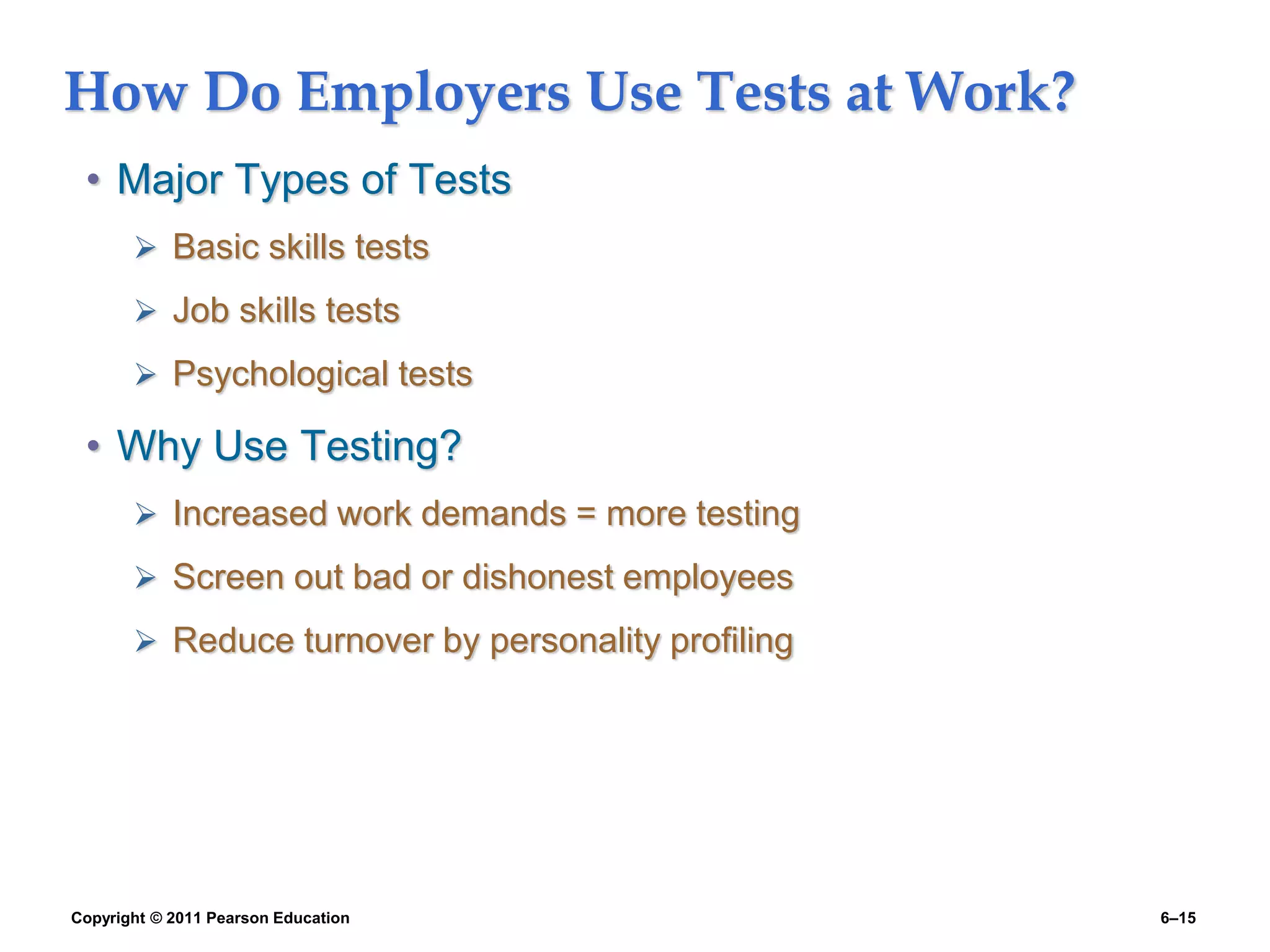 Copyright © 2011 Pearson Education 6–15
How Do Employers Use Tests at Work?
• Major Types of Tests
 Basic skills tests
 Job skills tests
 Psychological tests
• Why Use Testing?
 Increased work demands = more testing
 Screen out bad or dishonest employees
 Reduce turnover by personality profiling
 