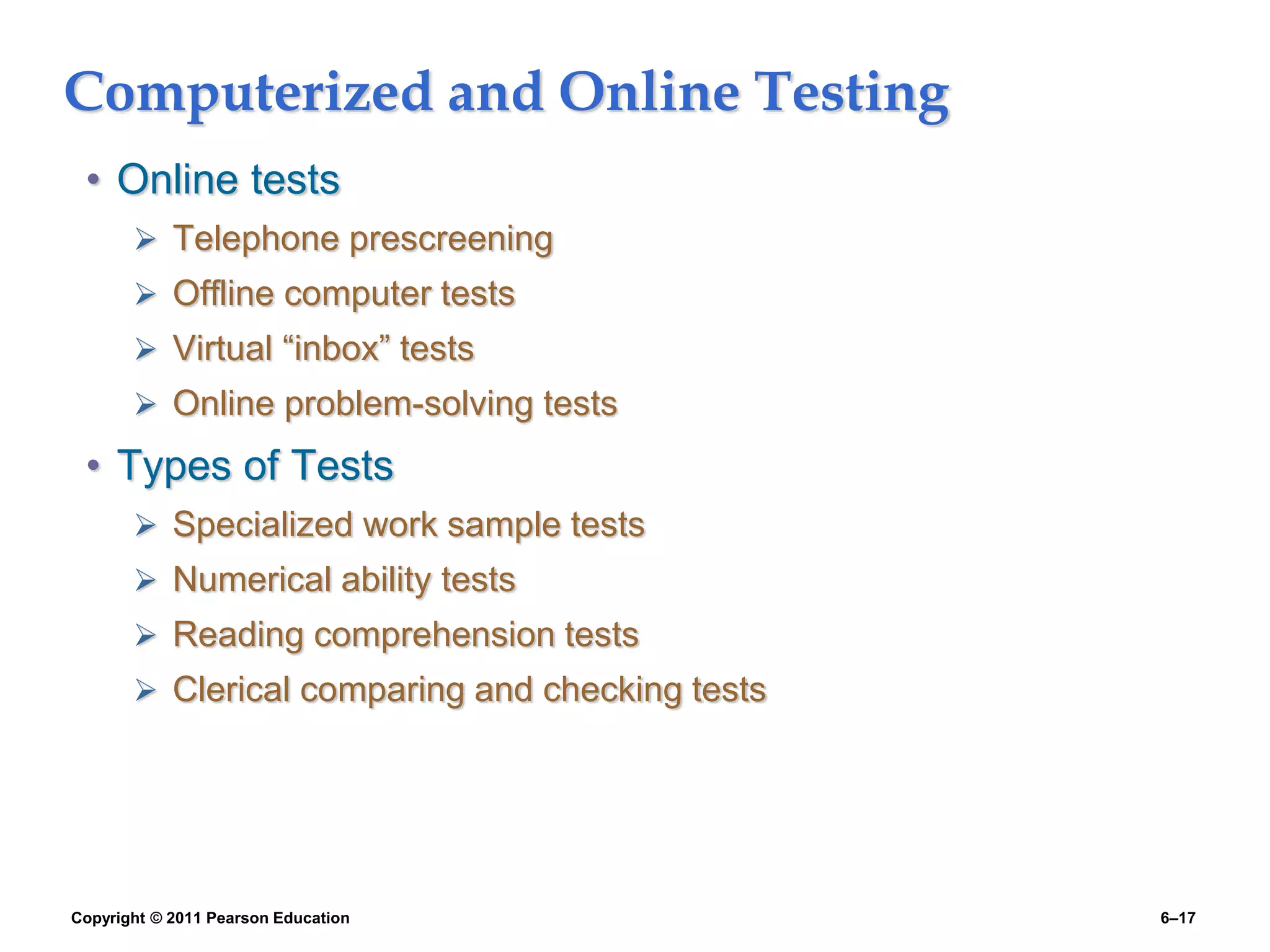 Copyright © 2011 Pearson Education 6–17
Computerized and Online Testing
• Online tests
 Telephone prescreening
 Offline computer tests
 Virtual “inbox” tests
 Online problem-solving tests
• Types of Tests
 Specialized work sample tests
 Numerical ability tests
 Reading comprehension tests
 Clerical comparing and checking tests
 