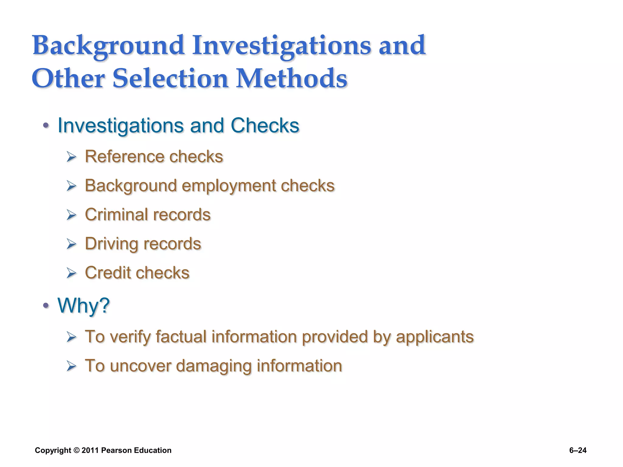 Copyright © 2011 Pearson Education 6–24
Background Investigations and
Other Selection Methods
• Investigations and Checks
 Reference checks
 Background employment checks
 Criminal records
 Driving records
 Credit checks
• Why?
 To verify factual information provided by applicants
 To uncover damaging information
 