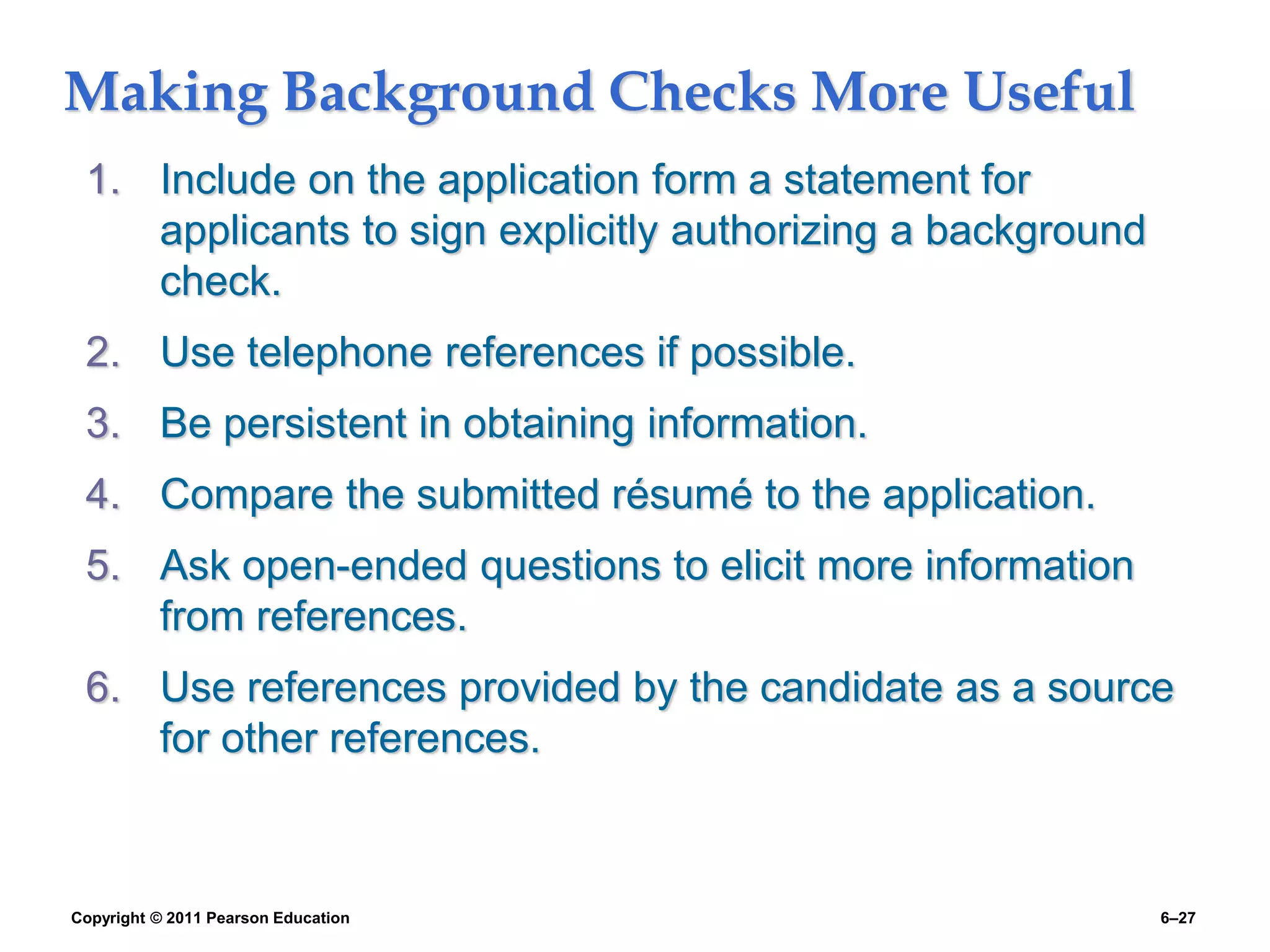 Copyright © 2011 Pearson Education 6–27
Making Background Checks More Useful
1. Include on the application form a statement for
applicants to sign explicitly authorizing a background
check.
2. Use telephone references if possible.
3. Be persistent in obtaining information.
4. Compare the submitted résumé to the application.
5. Ask open-ended questions to elicit more information
from references.
6. Use references provided by the candidate as a source
for other references.
 