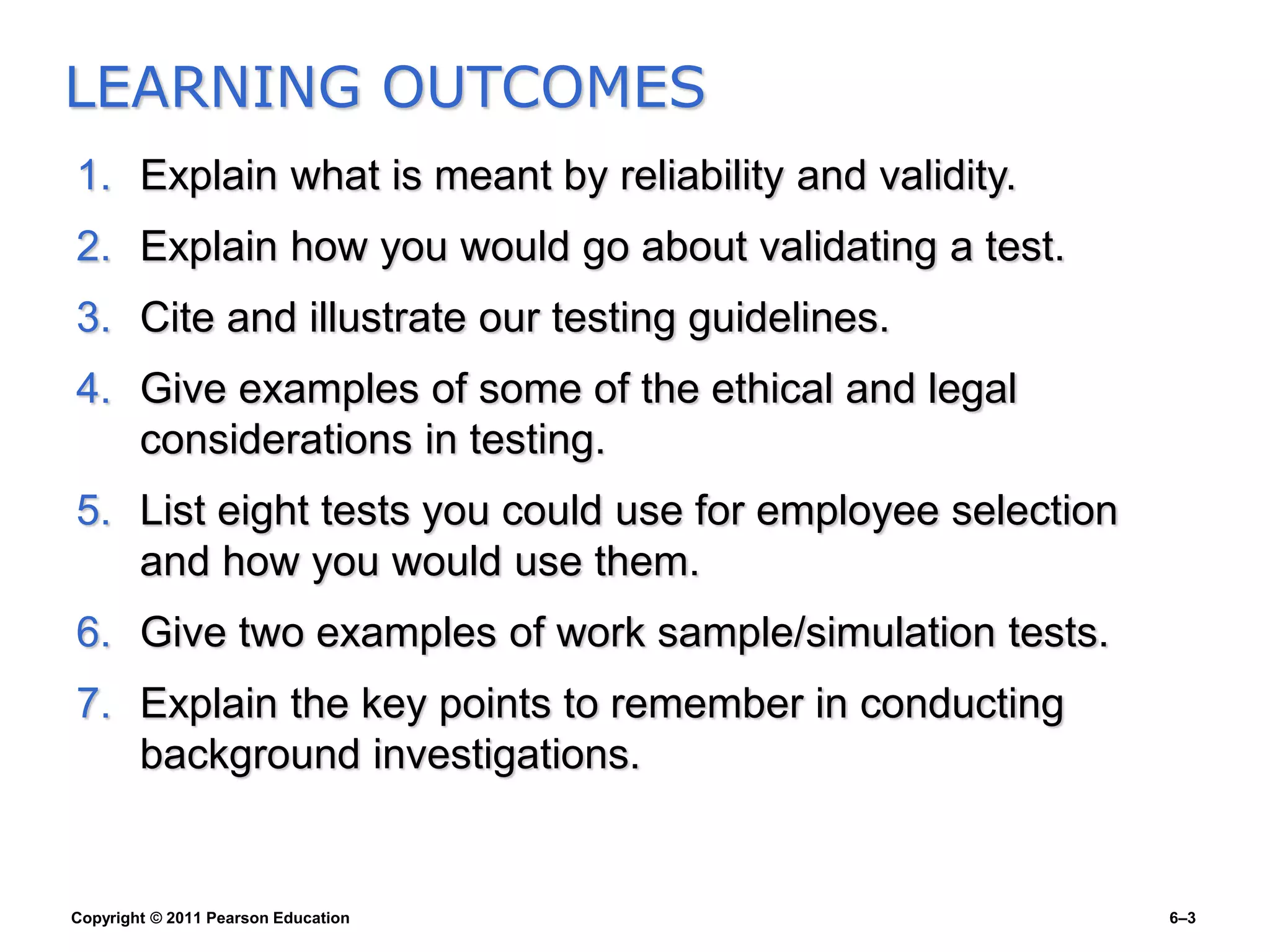 Copyright © 2011 Pearson Education 6–3
1. Explain what is meant by reliability and validity.
2. Explain how you would go about validating a test.
3. Cite and illustrate our testing guidelines.
4. Give examples of some of the ethical and legal
considerations in testing.
5. List eight tests you could use for employee selection
and how you would use them.
6. Give two examples of work sample/simulation tests.
7. Explain the key points to remember in conducting
background investigations.
LEARNING OUTCOMES
 