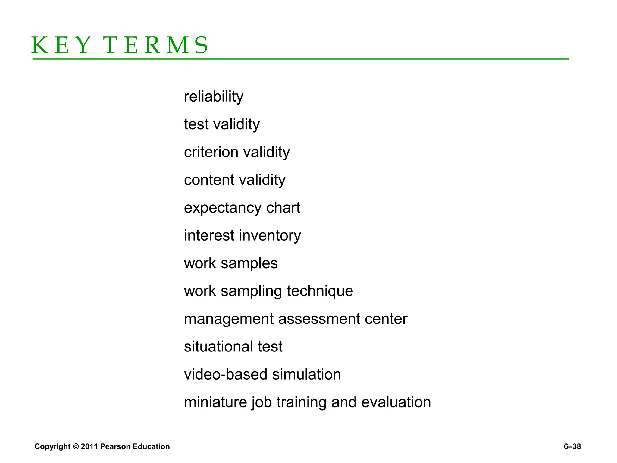 Copyright © 2011 Pearson Education 6–38
K E Y T E R M S
reliability
test validity
criterion validity
content validity
expectancy chart
interest inventory
work samples
work sampling technique
management assessment center
situational test
video-based simulation
miniature job training and evaluation
 