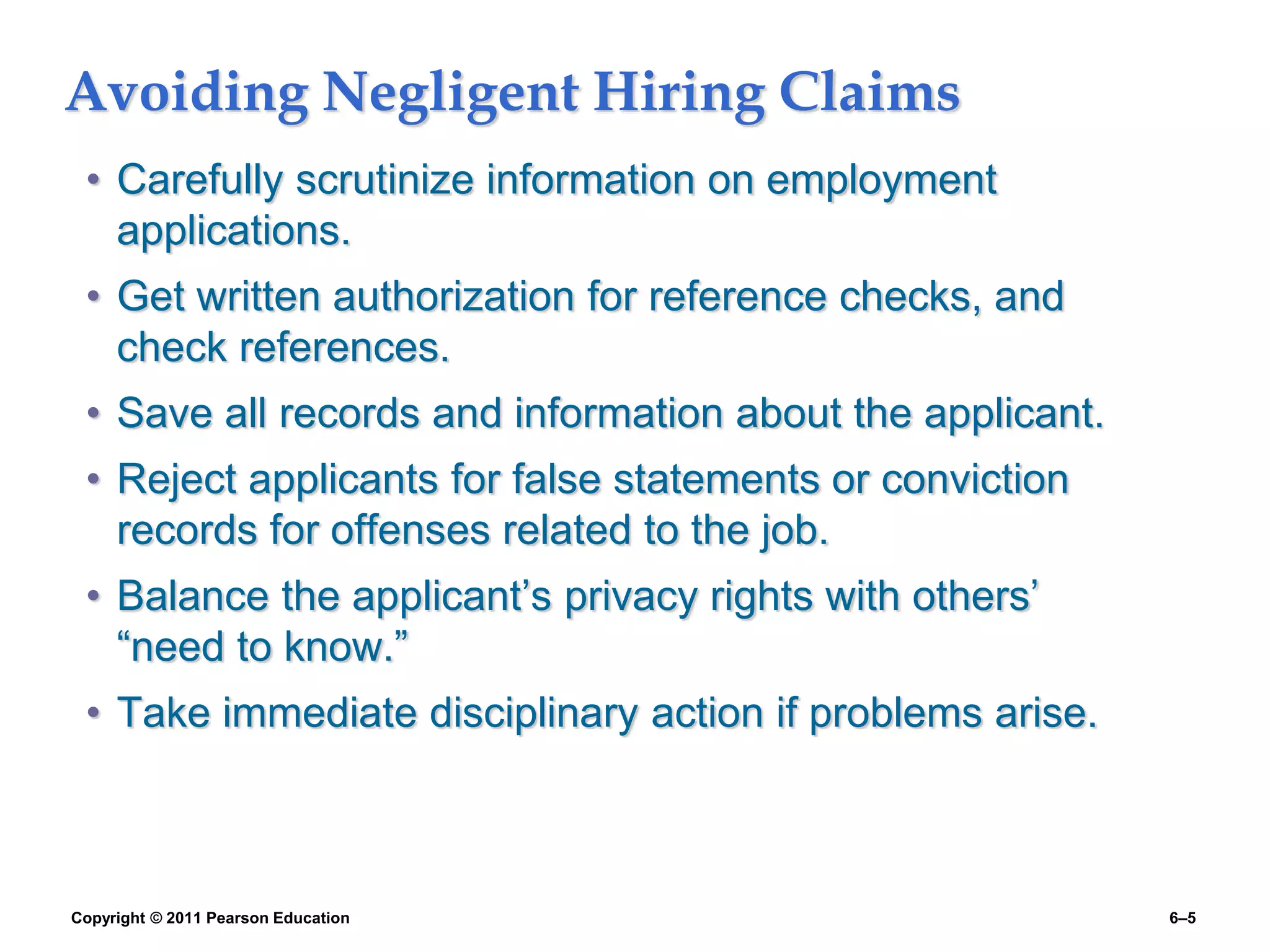 Copyright © 2011 Pearson Education 6–5
Avoiding Negligent Hiring Claims
• Carefully scrutinize information on employment
applications.
• Get written authorization for reference checks, and
check references.
• Save all records and information about the applicant.
• Reject applicants for false statements or conviction
records for offenses related to the job.
• Balance the applicant’s privacy rights with others’
“need to know.”
• Take immediate disciplinary action if problems arise.
 