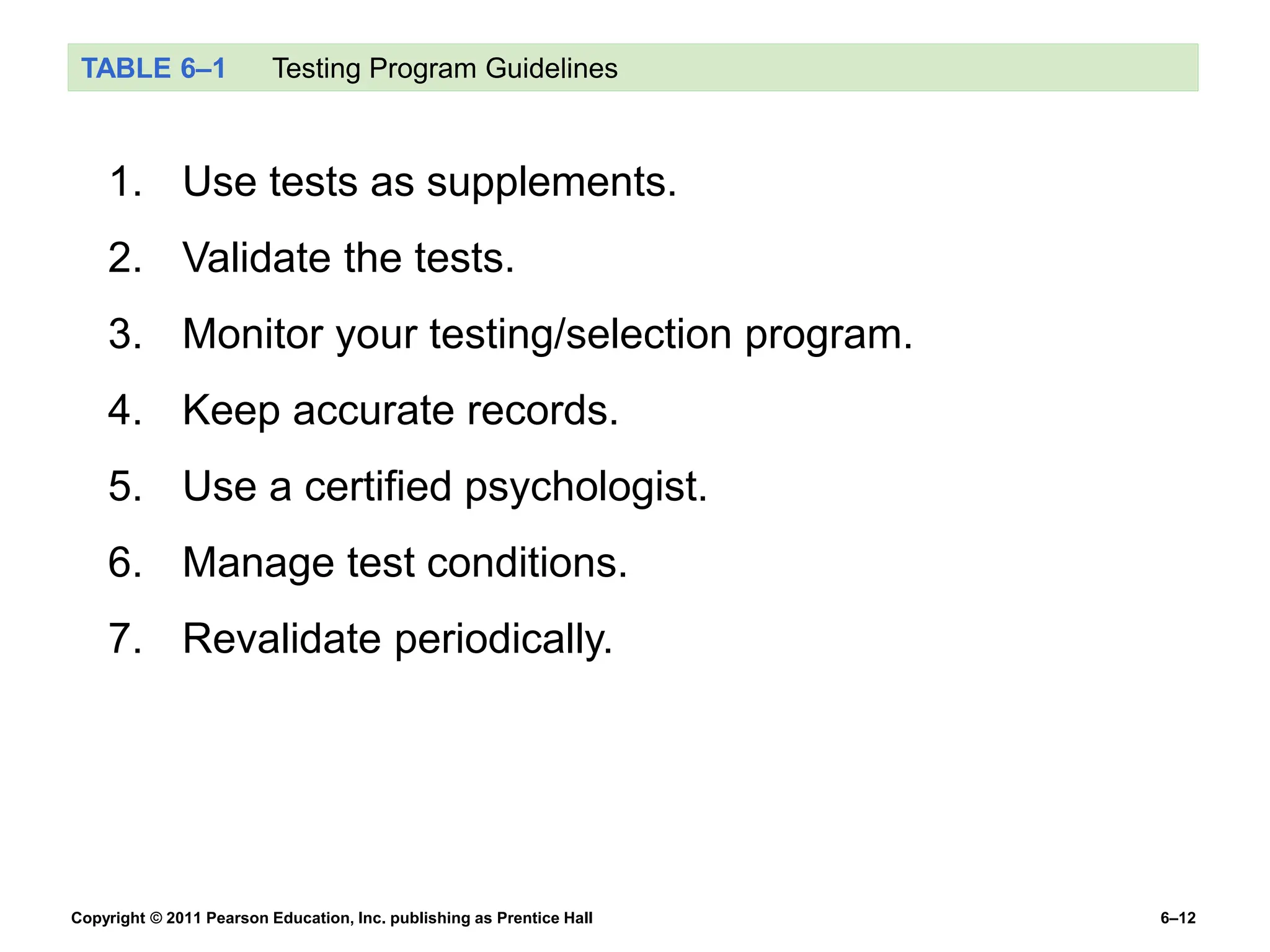 Copyright © 2011 Pearson Education, Inc. publishing as Prentice Hall 6–12
TABLE 6–1 Testing Program Guidelines
1. Use tests as supplements.
2. Validate the tests.
3. Monitor your testing/selection program.
4. Keep accurate records.
5. Use a certified psychologist.
6. Manage test conditions.
7. Revalidate periodically.
 