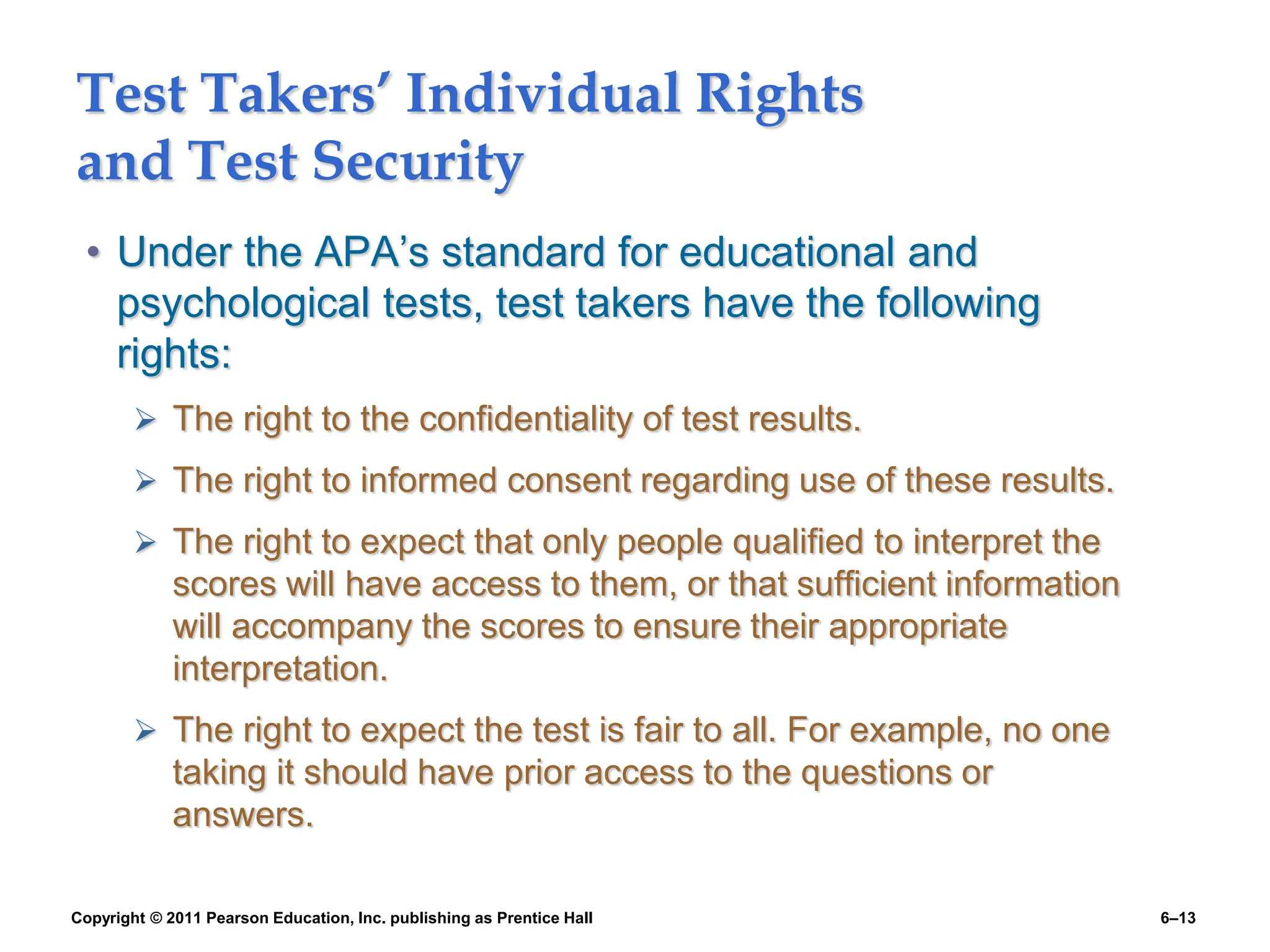 Copyright © 2011 Pearson Education, Inc. publishing as Prentice Hall 6–13
Test Takers’ Individual Rights
and Test Security
• Under the APA’s standard for educational and
psychological tests, test takers have the following
rights:
 The right to the confidentiality of test results.
 The right to informed consent regarding use of these results.
 The right to expect that only people qualified to interpret the
scores will have access to them, or that sufficient information
will accompany the scores to ensure their appropriate
interpretation.
 The right to expect the test is fair to all. For example, no one
taking it should have prior access to the questions or
answers.
 