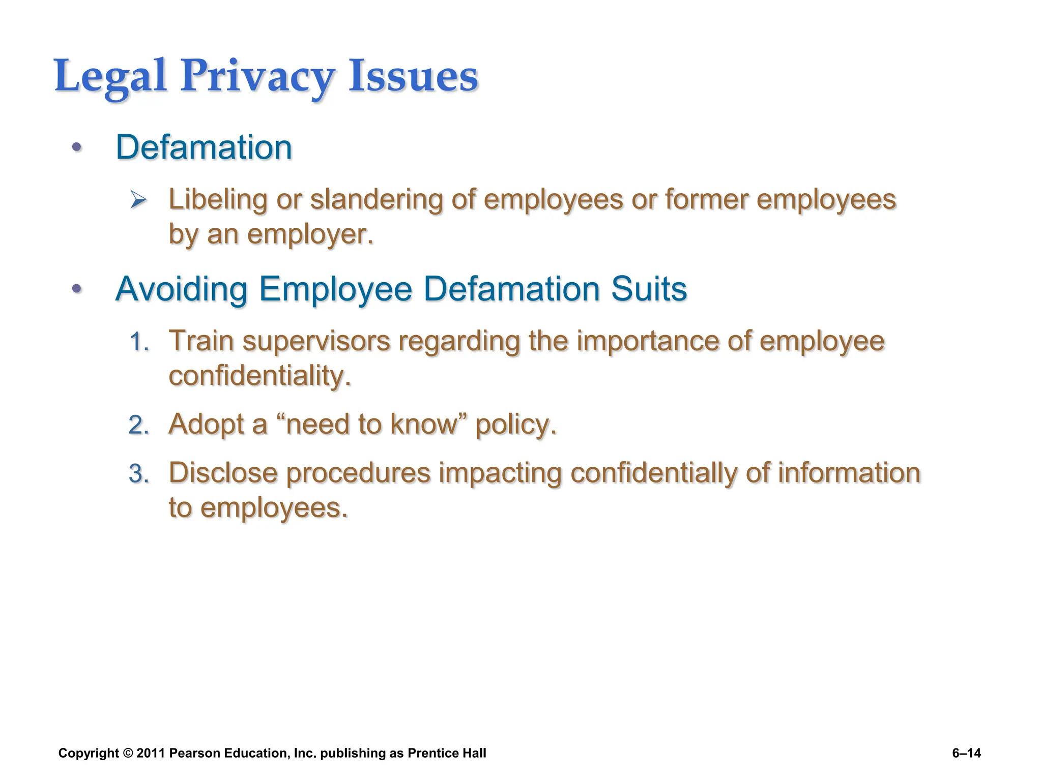 Copyright © 2011 Pearson Education, Inc. publishing as Prentice Hall 6–14
Legal Privacy Issues
• Defamation
 Libeling or slandering of employees or former employees
by an employer.
• Avoiding Employee Defamation Suits
1. Train supervisors regarding the importance of employee
confidentiality.
2. Adopt a “need to know” policy.
3. Disclose procedures impacting confidentially of information
to employees.
 