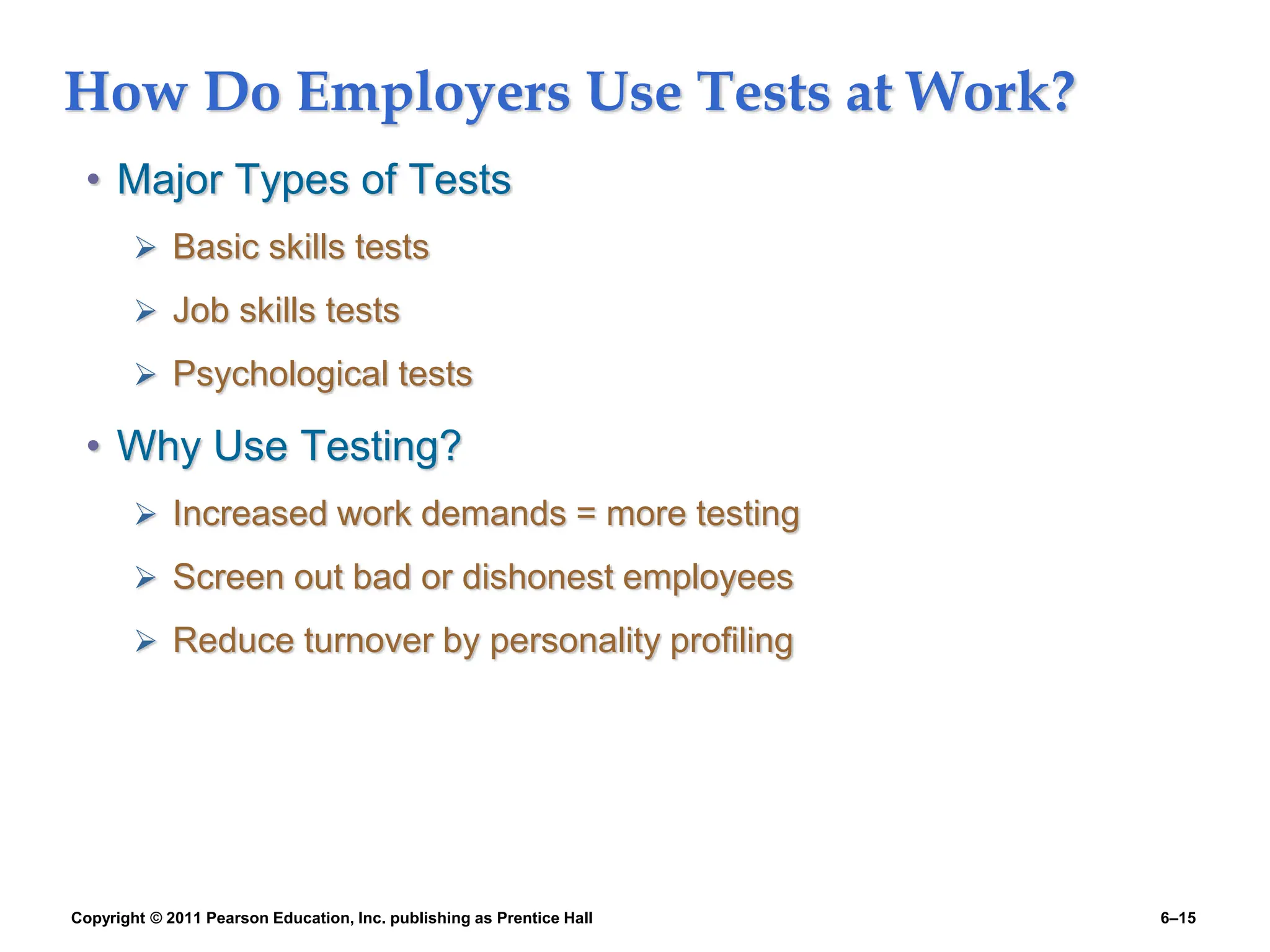 Copyright © 2011 Pearson Education, Inc. publishing as Prentice Hall 6–15
How Do Employers Use Tests at Work?
• Major Types of Tests
 Basic skills tests
 Job skills tests
 Psychological tests
• Why Use Testing?
 Increased work demands = more testing
 Screen out bad or dishonest employees
 Reduce turnover by personality profiling
 