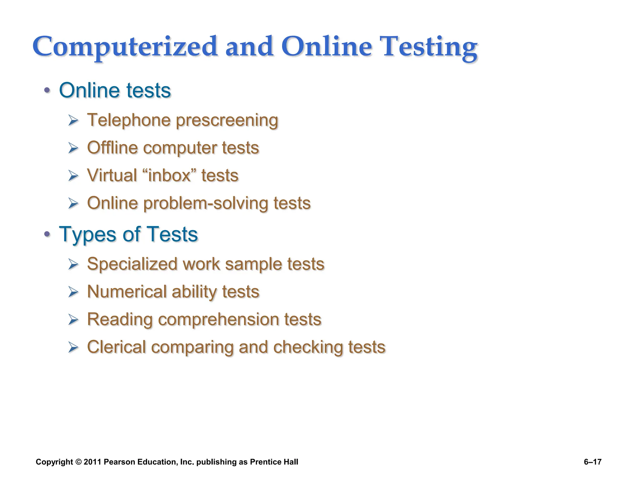Copyright © 2011 Pearson Education, Inc. publishing as Prentice Hall 6–17
Computerized and Online Testing
• Online tests
 Telephone prescreening
 Offline computer tests
 Virtual “inbox” tests
 Online problem-solving tests
• Types of Tests
 Specialized work sample tests
 Numerical ability tests
 Reading comprehension tests
 Clerical comparing and checking tests
 