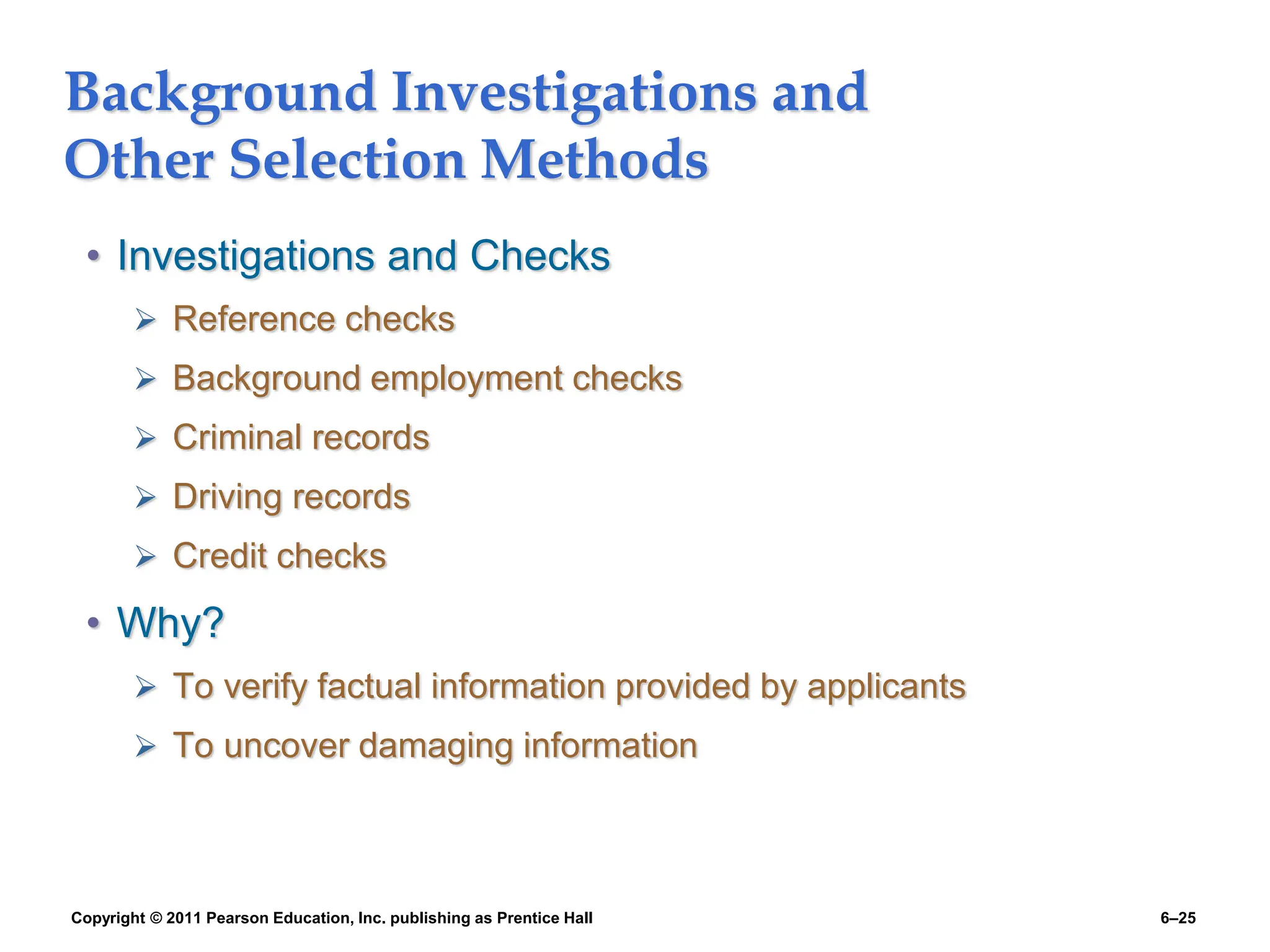 Copyright © 2011 Pearson Education, Inc. publishing as Prentice Hall 6–25
Background Investigations and
Other Selection Methods
• Investigations and Checks
 Reference checks
 Background employment checks
 Criminal records
 Driving records
 Credit checks
• Why?
 To verify factual information provided by applicants
 To uncover damaging information
 