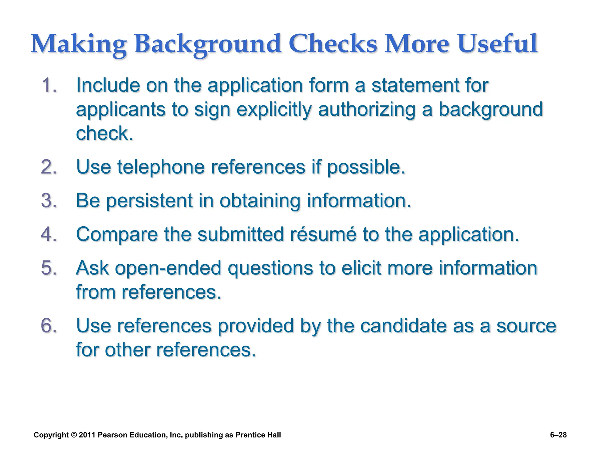 Copyright © 2011 Pearson Education, Inc. publishing as Prentice Hall 6–28
Making Background Checks More Useful
1. Include on the application form a statement for
applicants to sign explicitly authorizing a background
check.
2. Use telephone references if possible.
3. Be persistent in obtaining information.
4. Compare the submitted résumé to the application.
5. Ask open-ended questions to elicit more information
from references.
6. Use references provided by the candidate as a source
for other references.
 