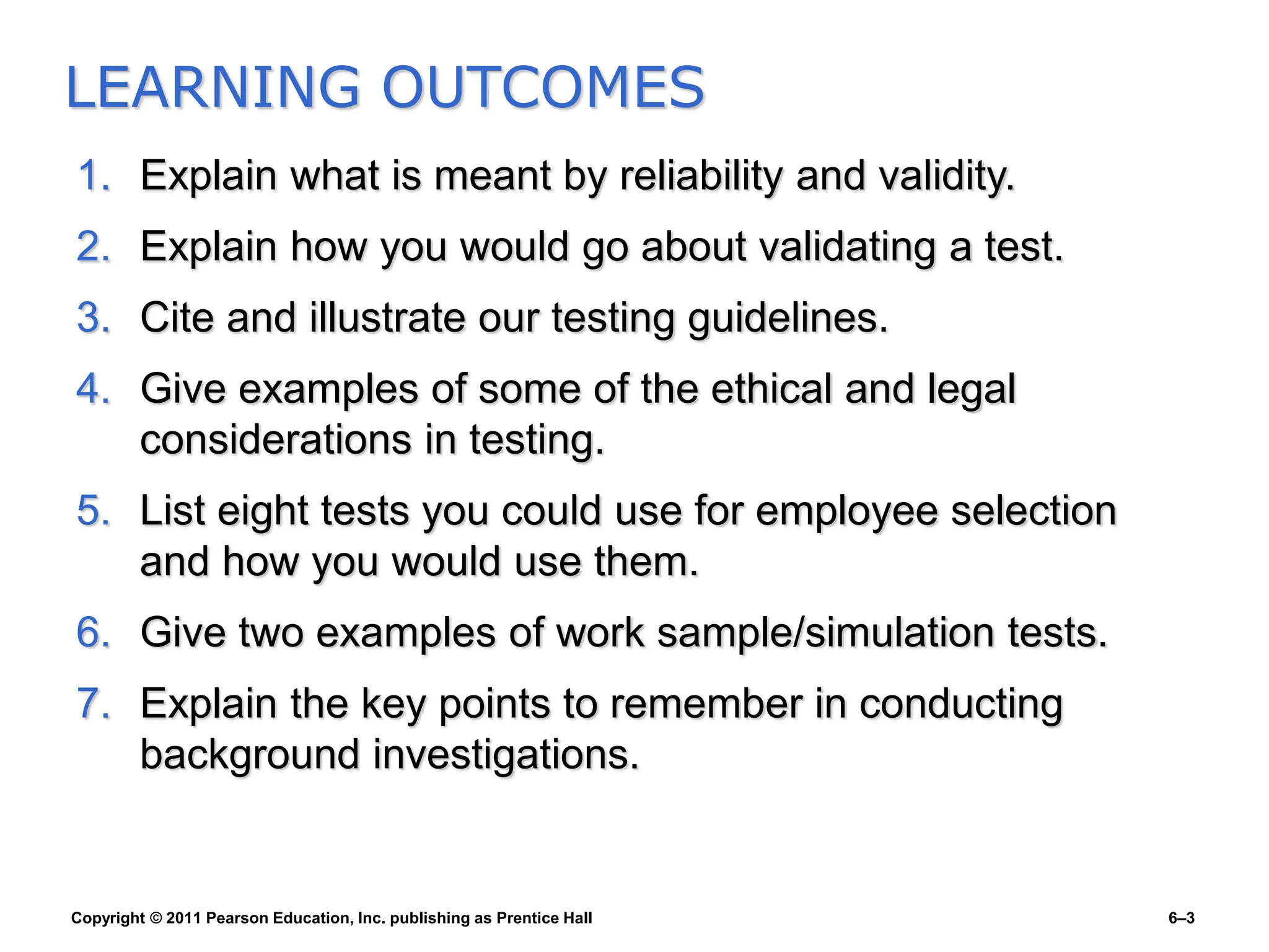 Copyright © 2011 Pearson Education, Inc. publishing as Prentice Hall 6–3
1. Explain what is meant by reliability and validity.
2. Explain how you would go about validating a test.
3. Cite and illustrate our testing guidelines.
4. Give examples of some of the ethical and legal
considerations in testing.
5. List eight tests you could use for employee selection
and how you would use them.
6. Give two examples of work sample/simulation tests.
7. Explain the key points to remember in conducting
background investigations.
LEARNING OUTCOMES
 