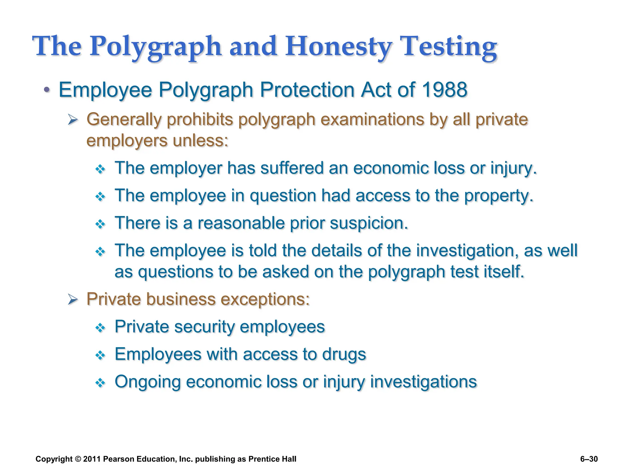 Copyright © 2011 Pearson Education, Inc. publishing as Prentice Hall 6–30
The Polygraph and Honesty Testing
• Employee Polygraph Protection Act of 1988
 Generally prohibits polygraph examinations by all private
employers unless:
 The employer has suffered an economic loss or injury.
 The employee in question had access to the property.
 There is a reasonable prior suspicion.
 The employee is told the details of the investigation, as well
as questions to be asked on the polygraph test itself.
 Private business exceptions:
 Private security employees
 Employees with access to drugs
 Ongoing economic loss or injury investigations
 