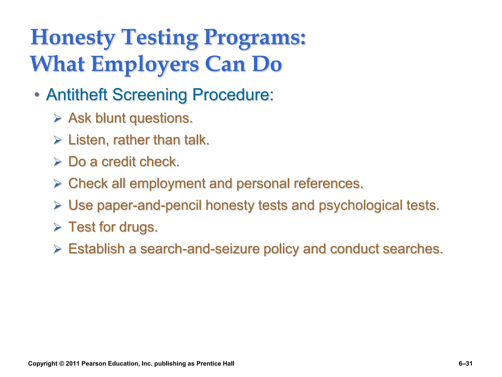 Copyright © 2011 Pearson Education, Inc. publishing as Prentice Hall 6–31
Honesty Testing Programs:
What Employers Can Do
• Antitheft Screening Procedure:
 Ask blunt questions.
 Listen, rather than talk.
 Do a credit check.
 Check all employment and personal references.
 Use paper-and-pencil honesty tests and psychological tests.
 Test for drugs.
 Establish a search-and-seizure policy and conduct searches.
 