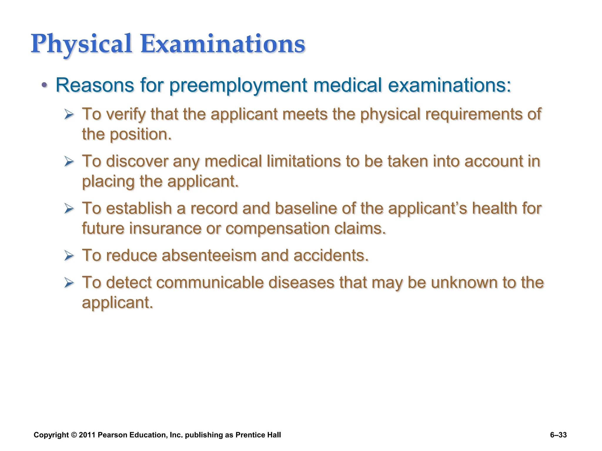 Copyright © 2011 Pearson Education, Inc. publishing as Prentice Hall 6–33
Physical Examinations
• Reasons for preemployment medical examinations:
 To verify that the applicant meets the physical requirements of
the position.
 To discover any medical limitations to be taken into account in
placing the applicant.
 To establish a record and baseline of the applicant’s health for
future insurance or compensation claims.
 To reduce absenteeism and accidents.
 To detect communicable diseases that may be unknown to the
applicant.
 