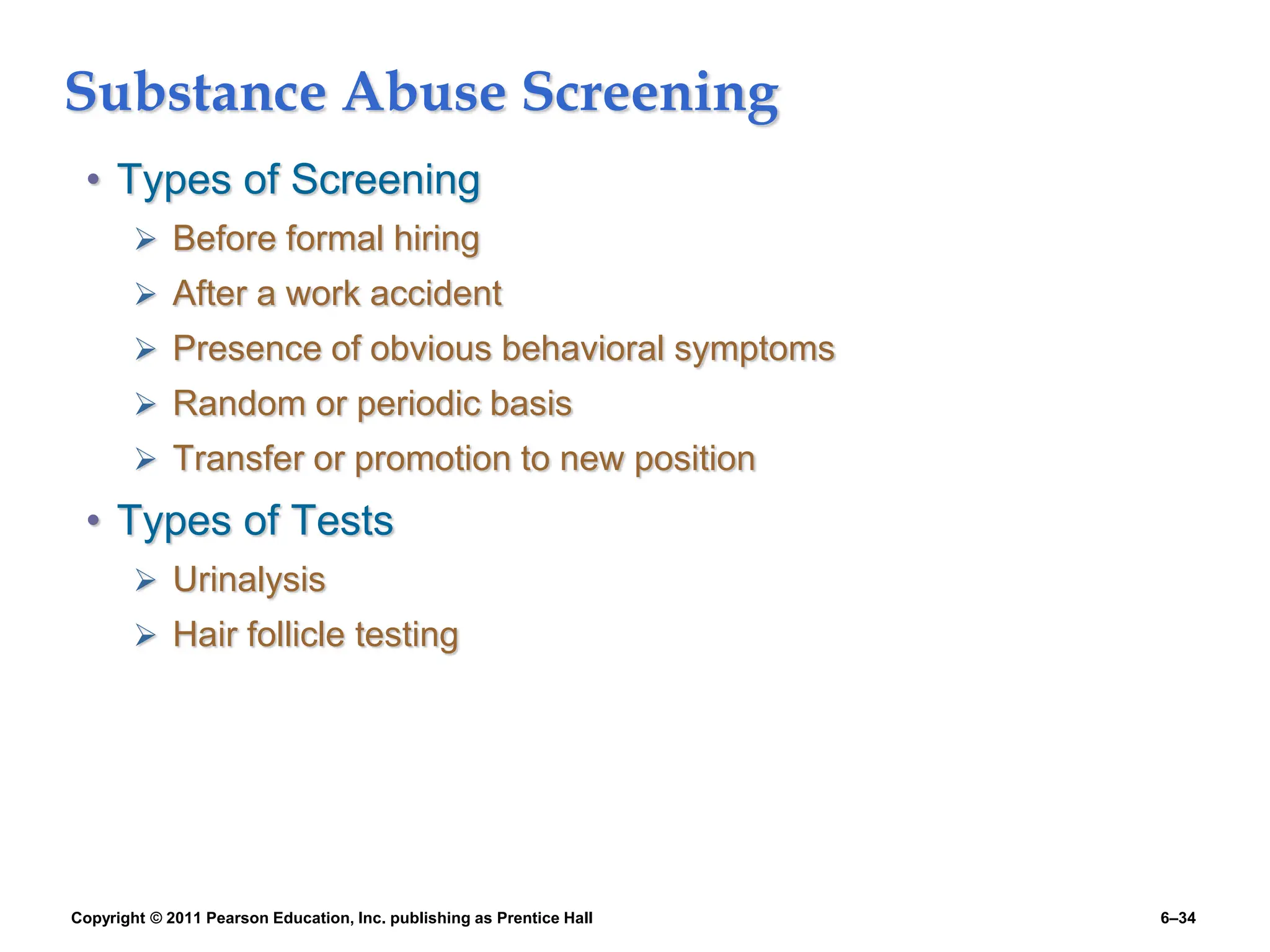 Copyright © 2011 Pearson Education, Inc. publishing as Prentice Hall 6–34
Substance Abuse Screening
• Types of Screening
 Before formal hiring
 After a work accident
 Presence of obvious behavioral symptoms
 Random or periodic basis
 Transfer or promotion to new position
• Types of Tests
 Urinalysis
 Hair follicle testing
 