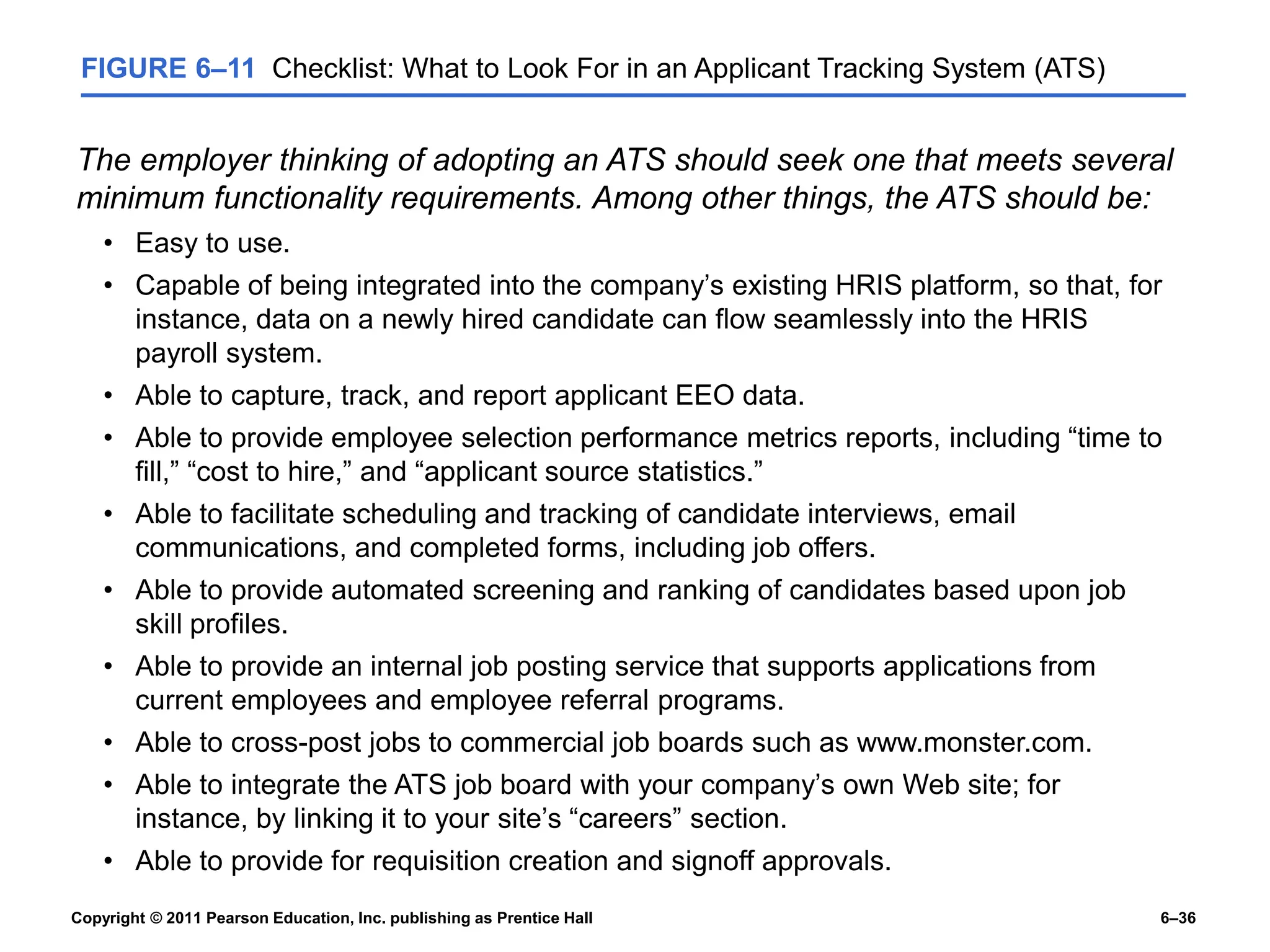 Copyright © 2011 Pearson Education, Inc. publishing as Prentice Hall 6–36
FIGURE 6–11 Checklist: What to Look For in an Applicant Tracking System (ATS)
The employer thinking of adopting an ATS should seek one that meets several
minimum functionality requirements. Among other things, the ATS should be:
• Easy to use.
• Capable of being integrated into the company’s existing HRIS platform, so that, for
instance, data on a newly hired candidate can flow seamlessly into the HRIS
payroll system.
• Able to capture, track, and report applicant EEO data.
• Able to provide employee selection performance metrics reports, including “time to
fill,” “cost to hire,” and “applicant source statistics.”
• Able to facilitate scheduling and tracking of candidate interviews, email
communications, and completed forms, including job offers.
• Able to provide automated screening and ranking of candidates based upon job
skill profiles.
• Able to provide an internal job posting service that supports applications from
current employees and employee referral programs.
• Able to cross-post jobs to commercial job boards such as www.monster.com.
• Able to integrate the ATS job board with your company’s own Web site; for
instance, by linking it to your site’s “careers” section.
• Able to provide for requisition creation and signoff approvals.
 