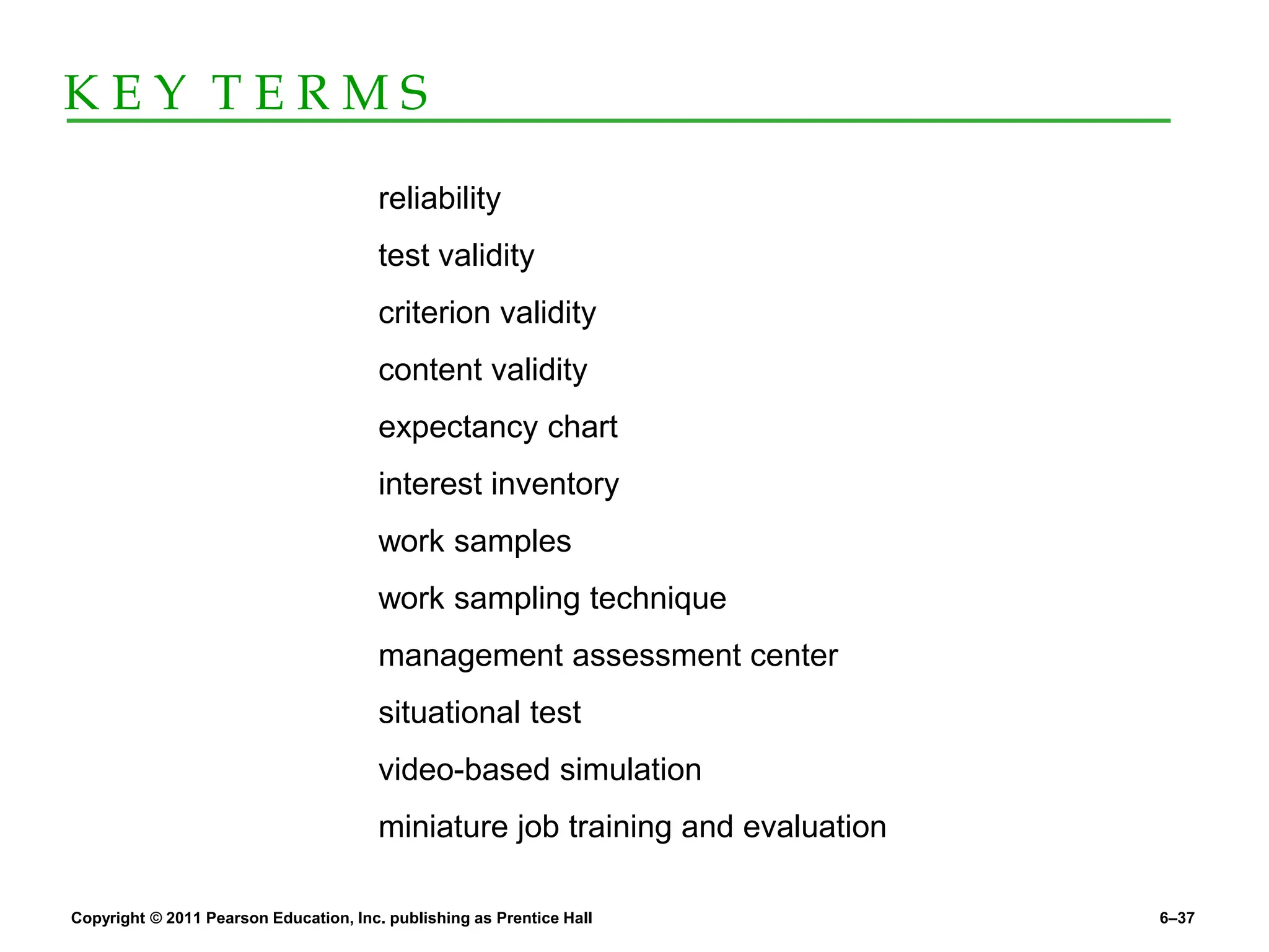 Copyright © 2011 Pearson Education, Inc. publishing as Prentice Hall 6–37
K E Y T E R M S
reliability
test validity
criterion validity
content validity
expectancy chart
interest inventory
work samples
work sampling technique
management assessment center
situational test
video-based simulation
miniature job training and evaluation
 