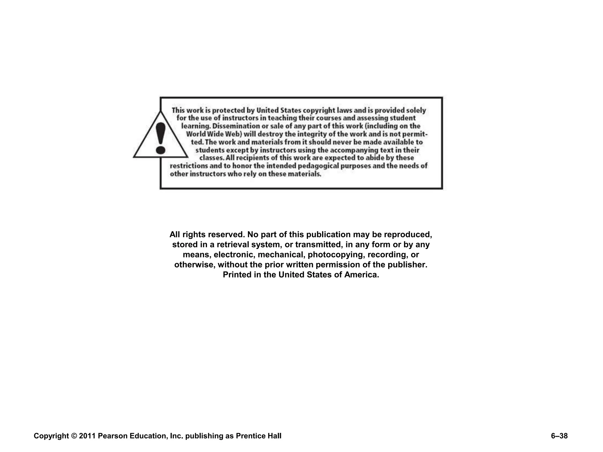 Copyright © 2011 Pearson Education, Inc. publishing as Prentice Hall 6–38
All rights reserved. No part of this publication may be reproduced,
stored in a retrieval system, or transmitted, in any form or by any
means, electronic, mechanical, photocopying, recording, or
otherwise, without the prior written permission of the publisher.
Printed in the United States of America.
 
