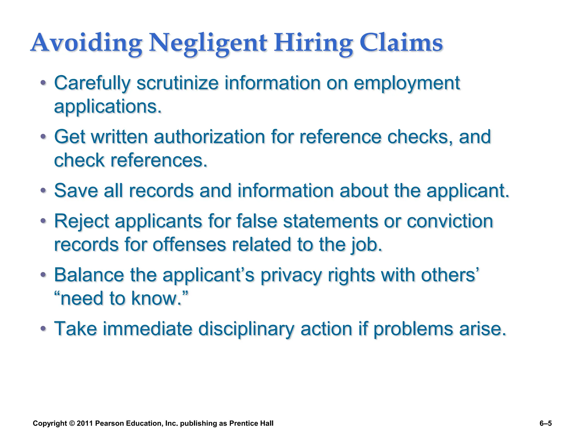 Copyright © 2011 Pearson Education, Inc. publishing as Prentice Hall 6–5
Avoiding Negligent Hiring Claims
• Carefully scrutinize information on employment
applications.
• Get written authorization for reference checks, and
check references.
• Save all records and information about the applicant.
• Reject applicants for false statements or conviction
records for offenses related to the job.
• Balance the applicant’s privacy rights with others’
“need to know.”
• Take immediate disciplinary action if problems arise.
 